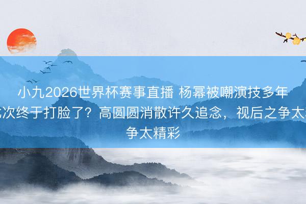 小九2026世界杯赛事直播 杨幂被嘲演技多年，此次终于打脸了？高圆圆消散许久追念，视后之争太精彩