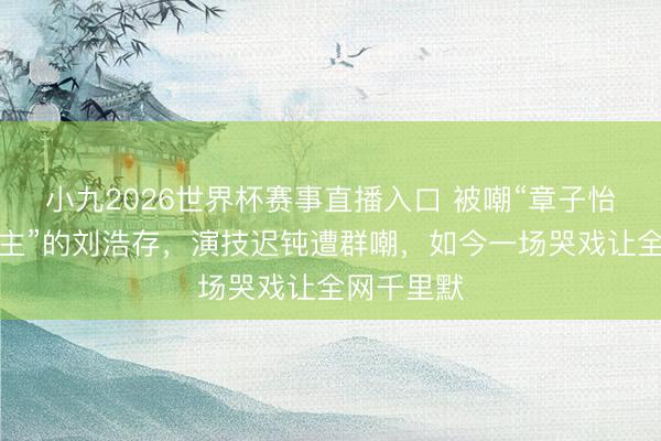 小九2026世界杯赛事直播入口 被嘲“章子怡交班东谈主”的刘浩存，演技迟钝遭群嘲，如今一场哭戏让全网千里默