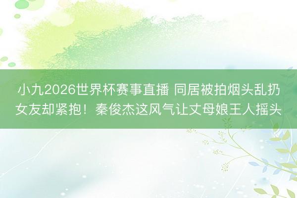 小九2026世界杯赛事直播 同居被拍烟头乱扔女友却紧抱！秦俊杰这风气让丈母娘王人摇头