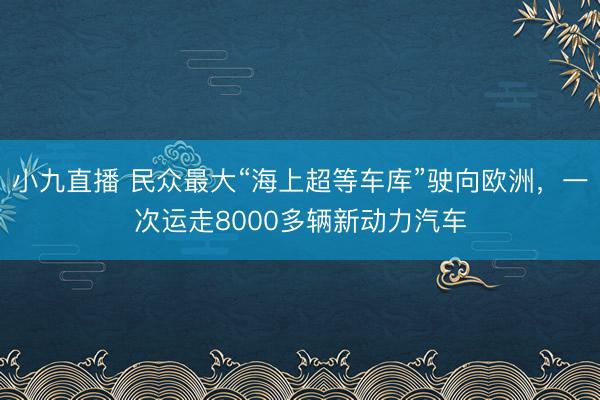 小九直播 民众最大“海上超等车库”驶向欧洲，一次运走8000多辆新动力汽车