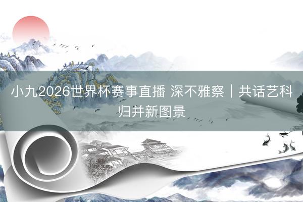 小九2026世界杯赛事直播 深不雅察|共话艺科归并新图景