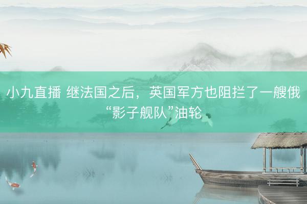 小九直播 继法国之后，英国军方也阻拦了一艘俄“影子舰队”油轮