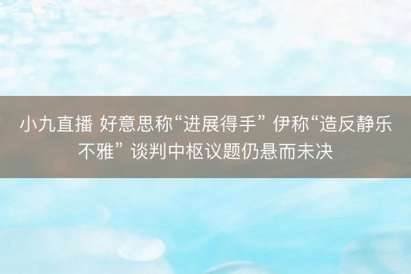 小九直播 好意思称“进展得手” 伊称“造反静乐不雅” 谈判中枢议题仍悬而未决