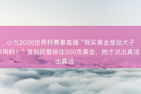小九2026世界杯赛事直播 “我买黄金是给犬子成亲用的！” 直到民警保住200克黄金，她才说出真话……