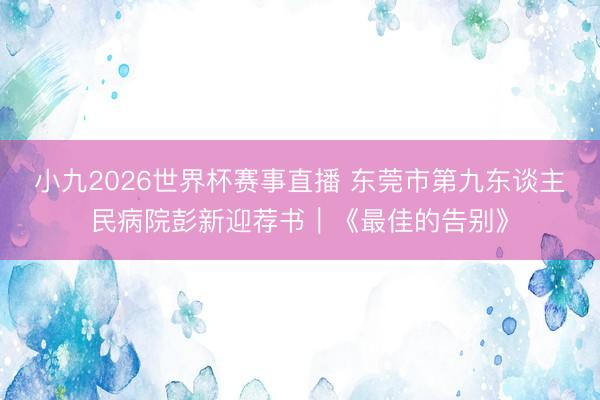 小九2026世界杯赛事直播 东莞市第九东谈主民病院彭新迎荐书|《最佳的告别》