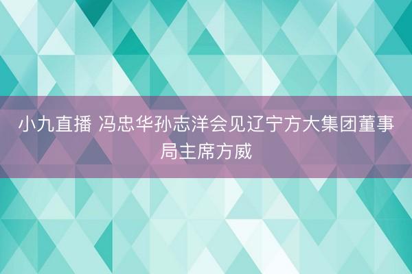 小九直播 冯忠华孙志洋会见辽宁方大集团董事局主席方威