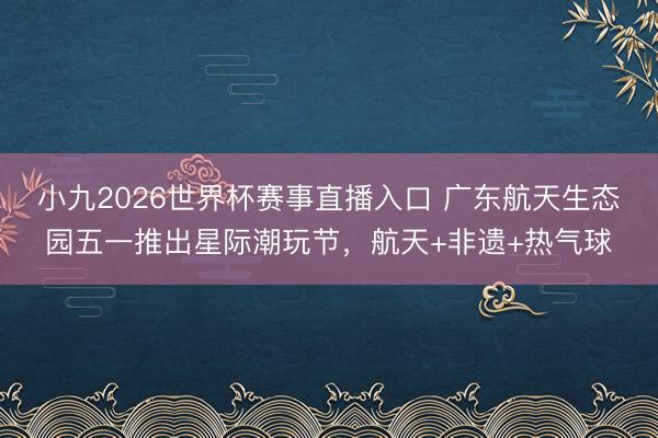 小九2026世界杯赛事直播入口 广东航天生态园五一推出星际潮玩节,航天+非遗+热气球