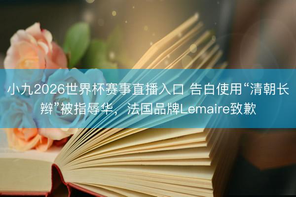 小九2026世界杯赛事直播入口 告白使用“清朝长辫”被指辱华，法国品牌Lemaire致歉
