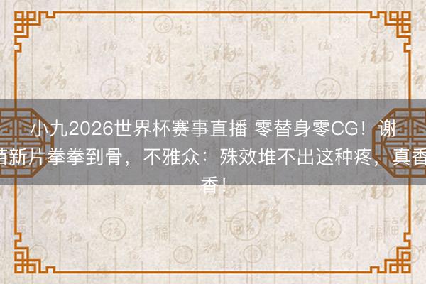 小九2026世界杯赛事直播 零替身零CG!谢苗新片拳拳到骨,不雅众:殊效堆不出这种疼,真香!
