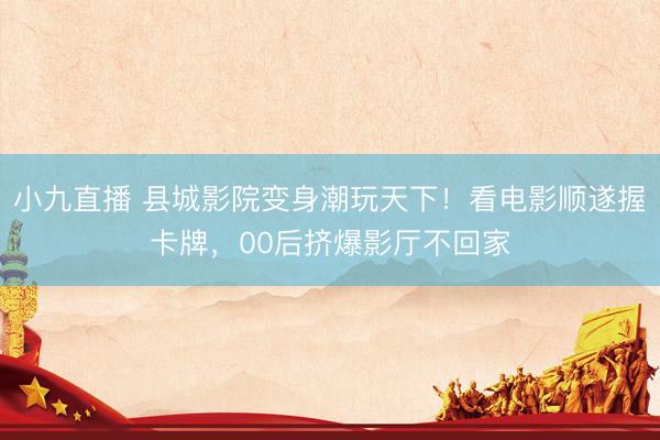 小九直播 县城影院变身潮玩天下!看电影顺遂握卡牌,00后挤爆影厅不回家
