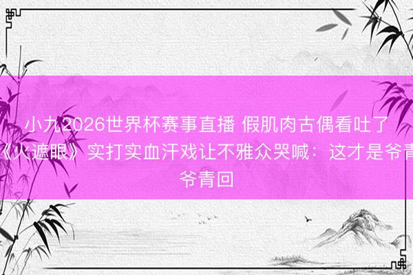 小九2026世界杯赛事直播 假肌肉古偶看吐了！《火遮眼》实打实血汗戏让不雅众哭喊：这才是爷青回