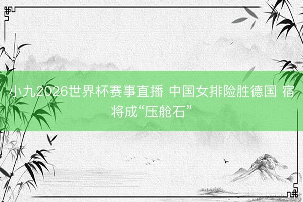 小九2026世界杯赛事直播 中国女排险胜德国 宿将成“压舱石”
