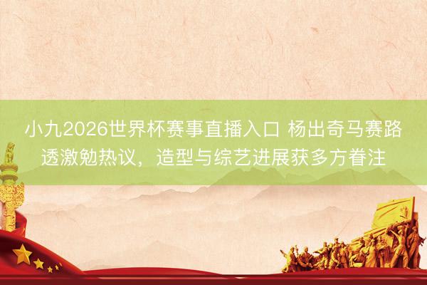 小九2026世界杯赛事直播入口 杨出奇马赛路透激勉热议,造型与综艺进展获多方眷注