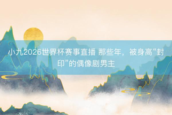 小九2026世界杯赛事直播 那些年,被身高“封印”的偶像剧男主