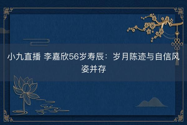 小九直播 李嘉欣56岁寿辰:岁月陈迹与自信风姿并存